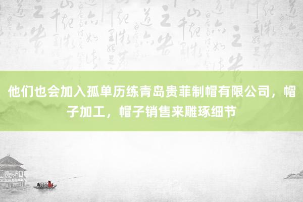 他们也会加入孤单历练青岛贵菲制帽有限公司,帽子加工,帽子销售来雕琢细节