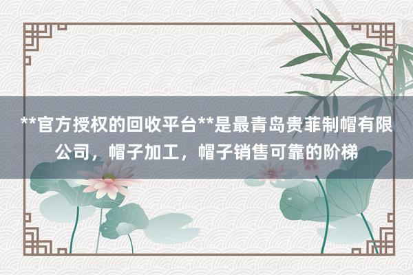 **官方授权的回收平台**是最青岛贵菲制帽有限公司,帽子加工,帽子销售可靠的阶梯