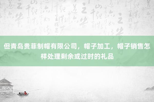 但青岛贵菲制帽有限公司，帽子加工，帽子销售怎样处理剩余或过时的礼品