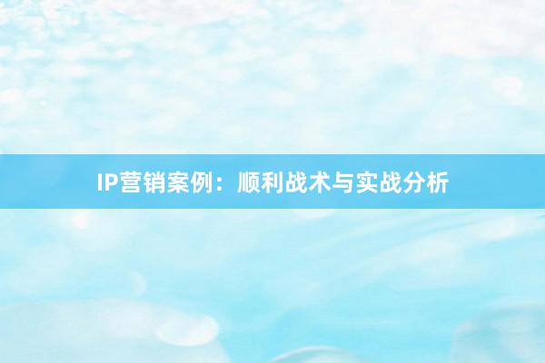 IP营销案例：顺利战术与实战分析